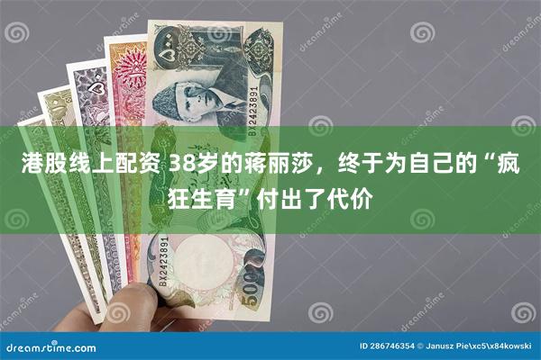 港股线上配资 38岁的蒋丽莎，终于为自己的“疯狂生育”付出了代价