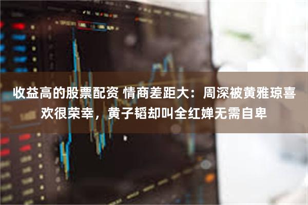 收益高的股票配资 情商差距大：周深被黄雅琼喜欢很荣幸，黄子韬却叫全红婵无需自卑