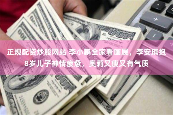正规配资炒股网站 李小鹏全家看画展，李安琪抱8岁儿子神情疲惫，奥莉又瘦又有气质