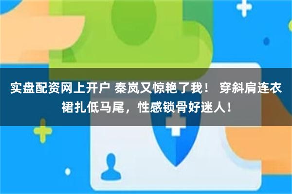 实盘配资网上开户 秦岚又惊艳了我！ 穿斜肩连衣裙扎低马尾，性感锁骨好迷人！