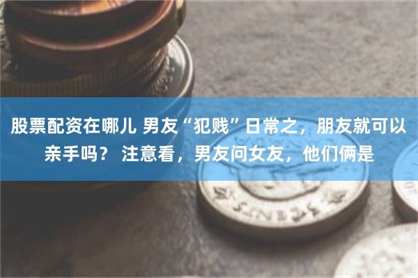 股票配资在哪儿 男友“犯贱”日常之，朋友就可以亲手吗？ 注意看，男友问女友，他们俩是