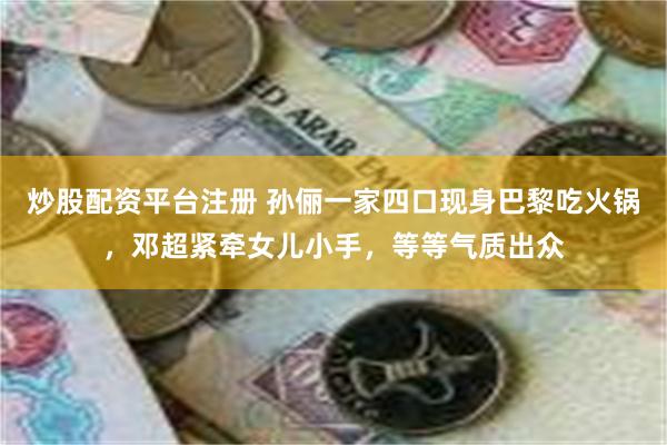 炒股配资平台注册 孙俪一家四口现身巴黎吃火锅，邓超紧牵女儿小手，等等气质出众