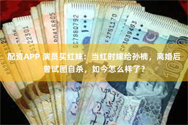 配资APP 演员买红妹：当红时嫁给孙楠，离婚后曾试图自杀，如今怎么样了？
