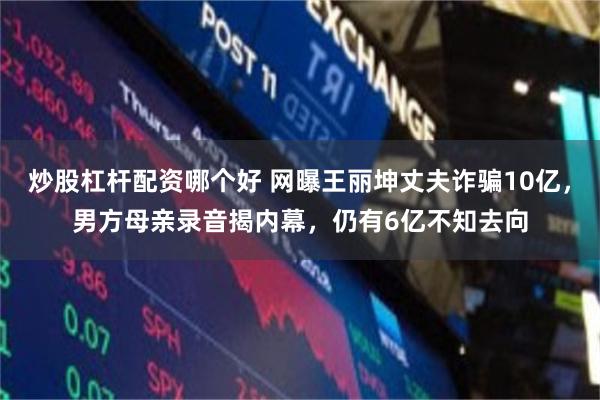 炒股杠杆配资哪个好 网曝王丽坤丈夫诈骗10亿，男方母亲录音揭内幕，仍有6亿不知去向