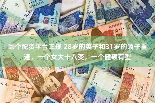 哪个配资平台正规 28岁的英子和31岁的嘎子重逢，一个女大十八变，一个健硕有型