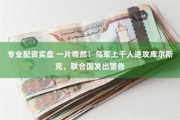 专业配资实盘 一片哗然！乌军上千人进攻库尔斯克，联合国发出警告