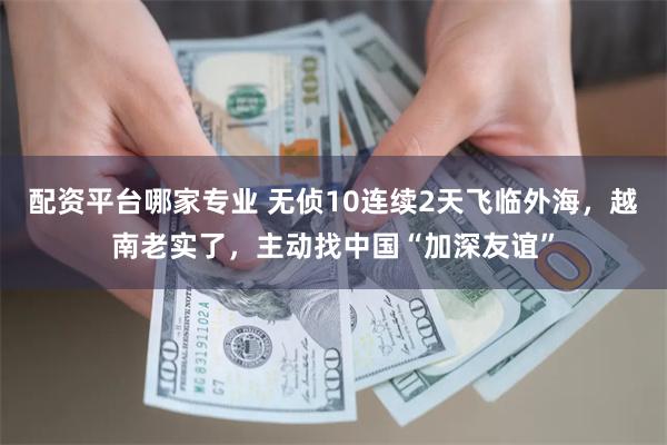 配资平台哪家专业 无侦10连续2天飞临外海，越南老实了，主动找中国“加深友谊”