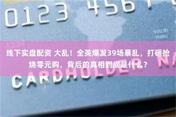 线下实盘配资 大乱！全英爆发39场暴乱，打砸抢烧零元购，背后的真相到底是什么？