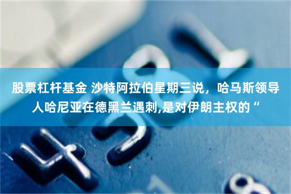 股票杠杆基金 沙特阿拉伯星期三说，哈马斯领导人哈尼亚在德黑兰遇刺,是对伊朗主权的“