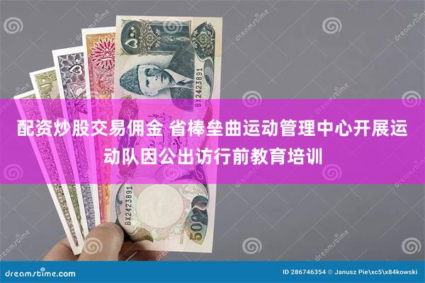 配资炒股交易佣金 省棒垒曲运动管理中心开展运动队因公出访行前教育培训