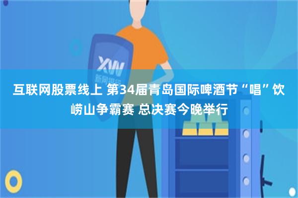 互联网股票线上 第34届青岛国际啤酒节“唱”饮崂山争霸赛 总决赛今晚举行