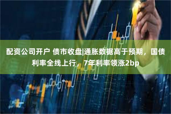 配资公司开户 债市收盘|通胀数据高于预期，国债利率全线上行，7年利率领涨2bp