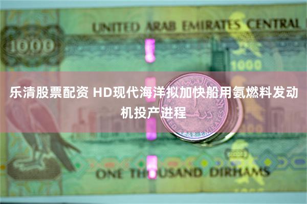 乐清股票配资 HD现代海洋拟加快船用氨燃料发动机投产进程