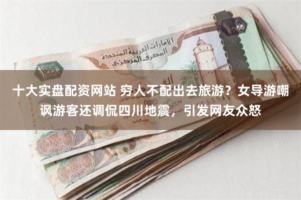 十大实盘配资网站 穷人不配出去旅游？女导游嘲讽游客还调侃四川地震，引发网友众怒