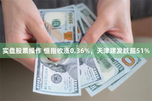 实盘股票操作 恒指收涨0.36%，天津建发跌超51%