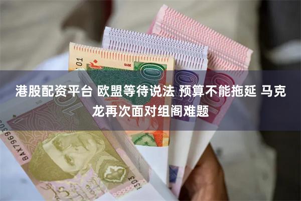 港股配资平台 欧盟等待说法 预算不能拖延 马克龙再次面对组阁难题