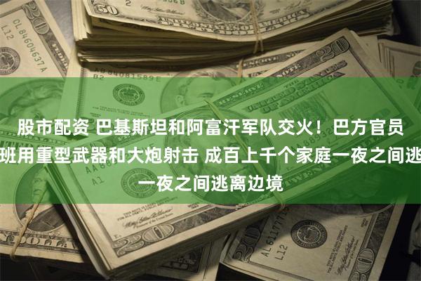 股市配资 巴基斯坦和阿富汗军队交火！巴方官员：塔利班用重型武器和大炮射击 成百上千个家庭一夜之间逃离边境