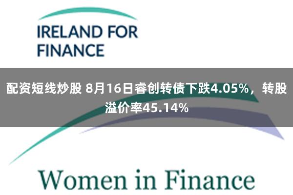 配资短线炒股 8月16日睿创转债下跌4.05%，转股溢价率45.14%