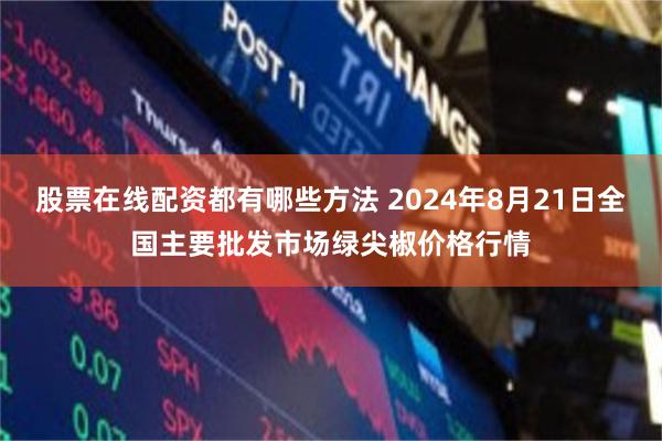 股票在线配资都有哪些方法 2024年8月21日全国主要批发市场绿尖椒价格行情