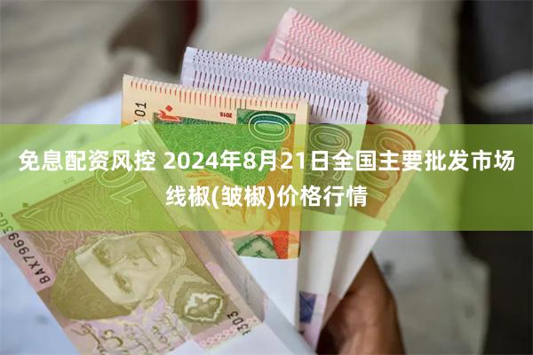 免息配资风控 2024年8月21日全国主要批发市场线椒(皱椒)价格行情