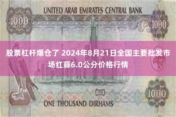 股票杠杆爆仓了 2024年8月21日全国主要批发市场红蒜6.0公分价格行情