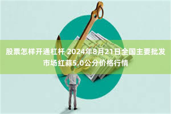 股票怎样开通杠杆 2024年8月21日全国主要批发市场红蒜5.0公分价格行情