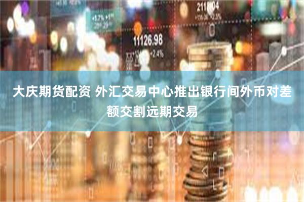 大庆期货配资 外汇交易中心推出银行间外币对差额交割远期交易