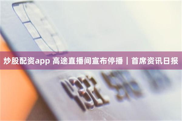炒股配资app 高途直播间宣布停播｜首席资讯日报