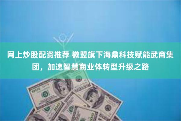 网上炒股配资推荐 微盟旗下海鼎科技赋能武商集团，加速智慧商业体转型升级之路