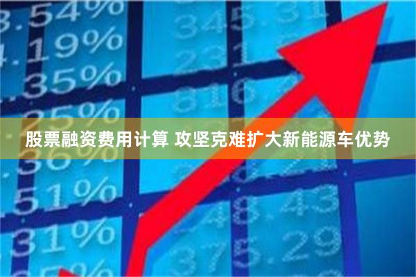 股票融资费用计算 攻坚克难扩大新能源车优势