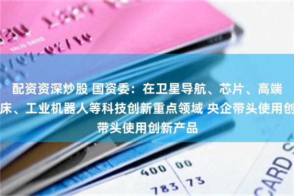 配资资深炒股 国资委：在卫星导航、芯片、高端数控机床、工业机器人等科技创新重点领域 央企带头使用创新产品