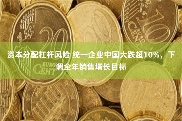 资本分配杠杆风险 统一企业中国大跌超10%，下调全年销售增长目标