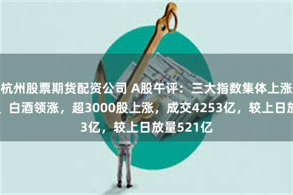 杭州股票期货配资公司 A股午评：三大指数集体上涨！维生素、白酒领涨，超3000股上涨，成交4253亿，较上日放量521亿