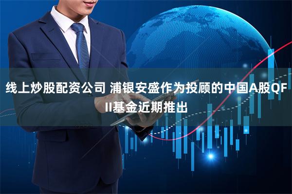 线上炒股配资公司 浦银安盛作为投顾的中国A股QFII基金近期推出