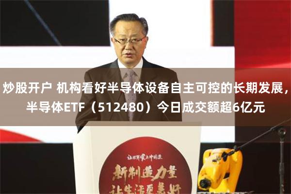 炒股开户 机构看好半导体设备自主可控的长期发展，半导体ETF（512480）今日成交额超6亿元