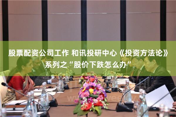 股票配资公司工作 和讯投研中心《投资方法论》系列之“股价下跌怎么办”