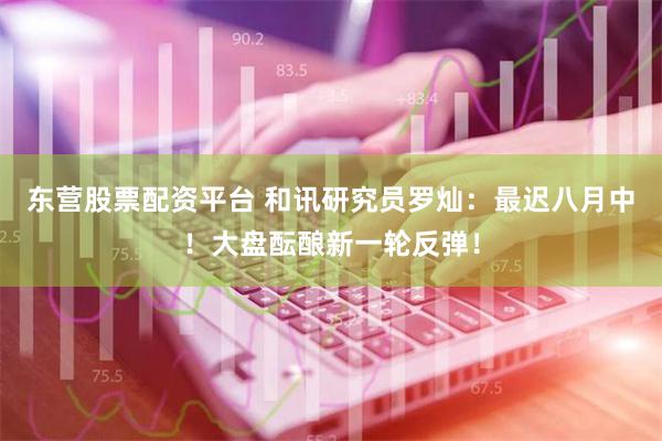 东营股票配资平台 和讯研究员罗灿：最迟八月中！大盘酝酿新一轮反弹！