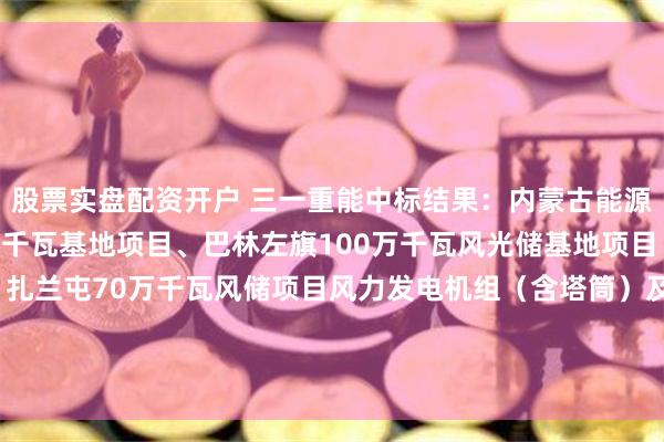 股票实盘配资开户 三一重能中标结果：内蒙古能源集团科右中新能源百万千瓦基地项目、巴林左旗100万千瓦风光储基地项目（900MW风电部分）、扎兰屯70万千瓦风储项目风力发电机组（含塔筒）及附属设备采购（标段二：巴林左旗100万千瓦风光储基地项目（900MW风电