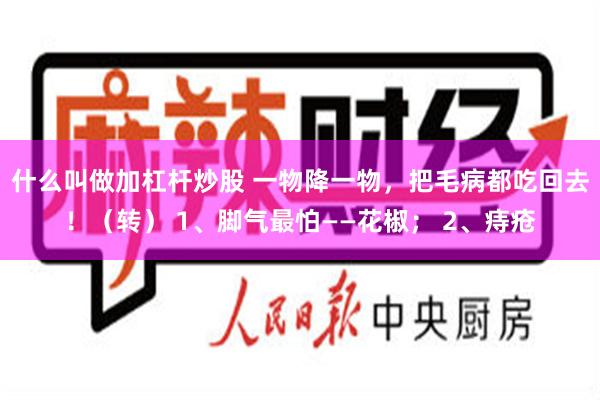 什么叫做加杠杆炒股 一物降一物，把毛病都吃回去！（转） 1、脚气最怕——花椒； 2、痔疮
