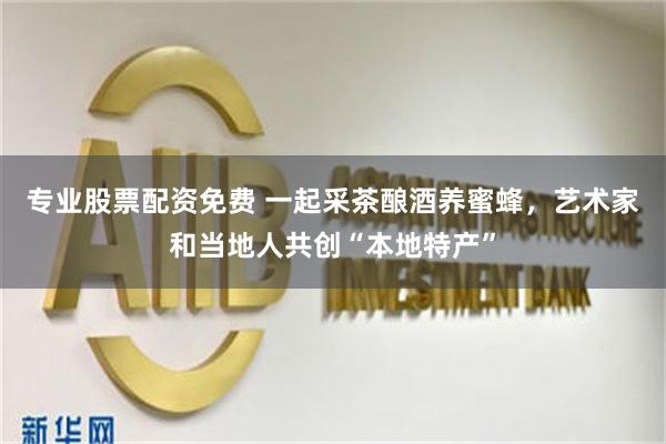 专业股票配资免费 一起采茶酿酒养蜜蜂，艺术家和当地人共创“本地特产”