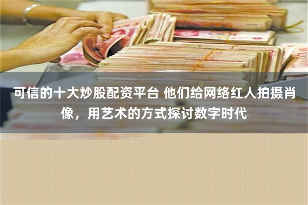 可信的十大炒股配资平台 他们给网络红人拍摄肖像，用艺术的方式探讨数字时代
