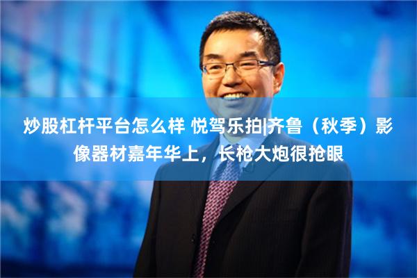 炒股杠杆平台怎么样 悦驾乐拍|齐鲁（秋季）影像器材嘉年华上，长枪大炮很抢眼