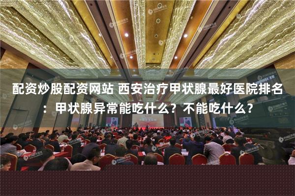 配资炒股配资网站 西安治疗甲状腺最好医院排名：甲状腺异常能吃什么？不能吃什么？