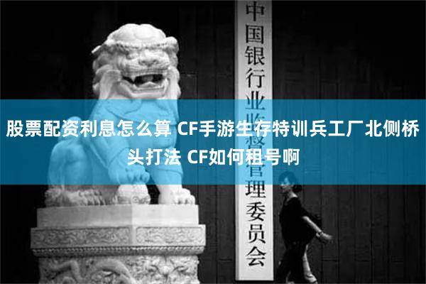 股票配资利息怎么算 CF手游生存特训兵工厂北侧桥头打法 CF如何租号啊