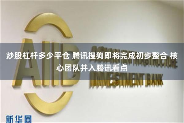 炒股杠杆多少平仓 腾讯搜狗即将完成初步整合 核心团队并入腾讯看点