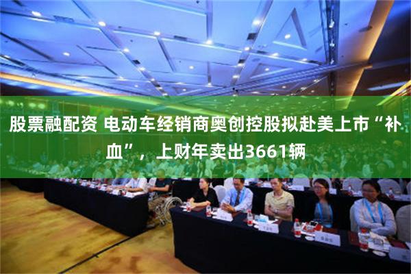股票融配资 电动车经销商奥创控股拟赴美上市“补血”，上财年卖出3661辆