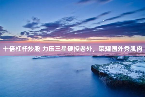十倍杠杆炒股 力压三星硬控老外，荣耀国外秀肌肉