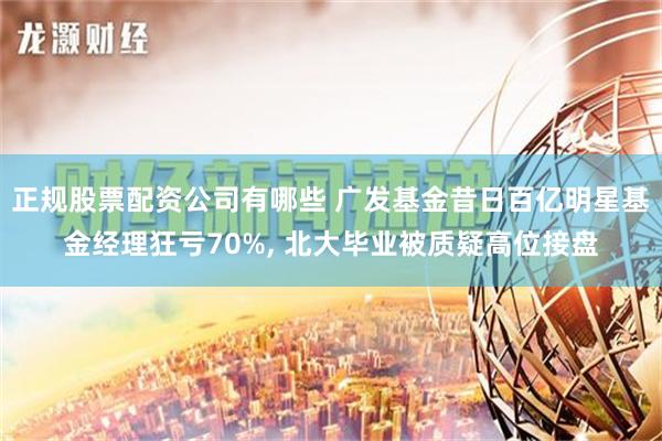 正规股票配资公司有哪些 广发基金昔日百亿明星基金经理狂亏70%, 北大毕业被质疑高位接盘