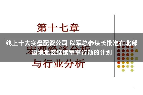 线上十大实盘配资公司 以军总参谋长批准在北部边境地区继续军事行动的计划