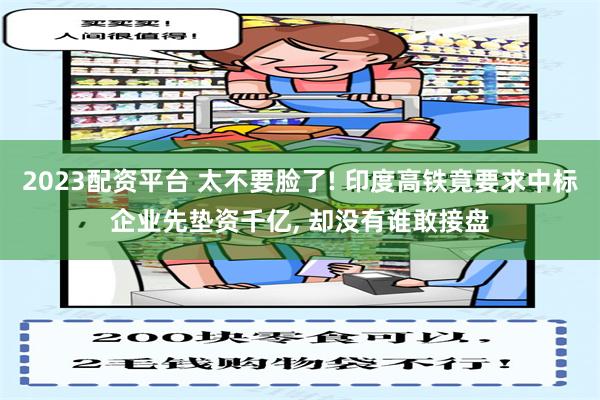 2023配资平台 太不要脸了! 印度高铁竟要求中标企业先垫资千亿, 却没有谁敢接盘